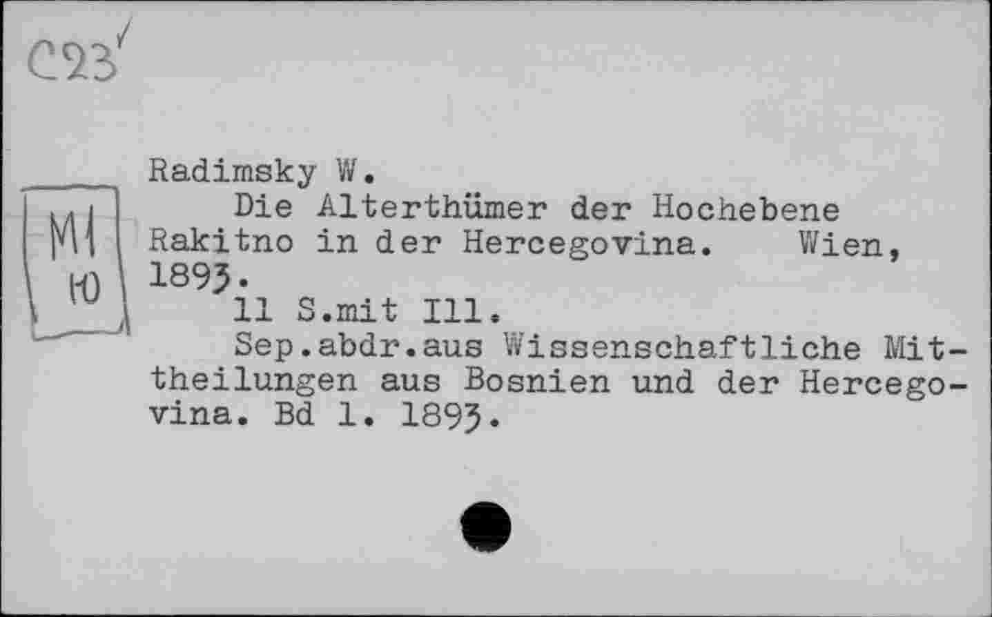 ﻿Radimsky W.
Die Alterthümer der Hochebene Rakitno in der Hercegovina. Wien, 1893.
11 S.mit Ill.
Sep.abdr.aus Wissenschaftliche Mittheilungen aus Bosnien und der Hercegovina. Bd 1. 1893.